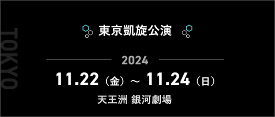 東京凱旋公演 2024.11.22（金）～11.24（日）天王洲 銀河劇場